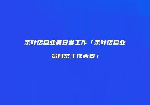 茶叶店营业员日常工作「茶叶店营业员日常工作内容」