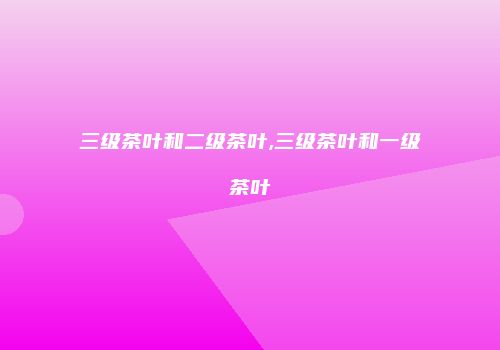 三级茶叶和二级茶叶,三级茶叶和一级茶叶