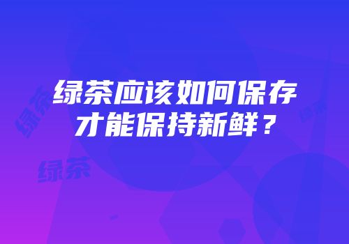 绿茶应该如何保存才能保持新鲜？