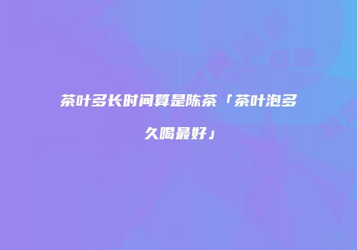 茶叶多长时间算是陈茶「茶叶泡多久喝最好」
