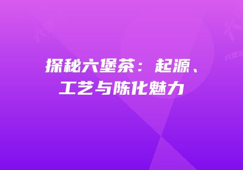 探秘六堡茶：起源、工艺与陈化魅力