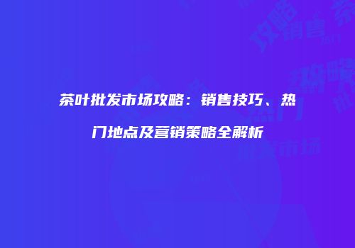 茶叶批发市场攻略：销售技巧、热门地点及营销策略全解析