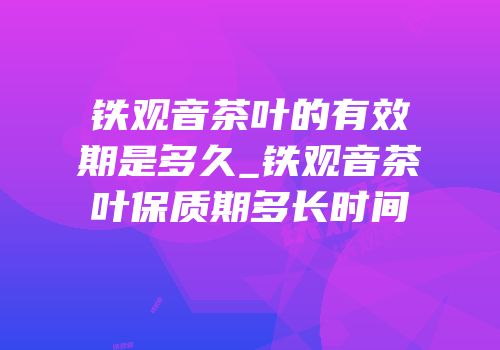 铁观音茶叶的有效期是多久_铁观音茶叶保质期多长时间
