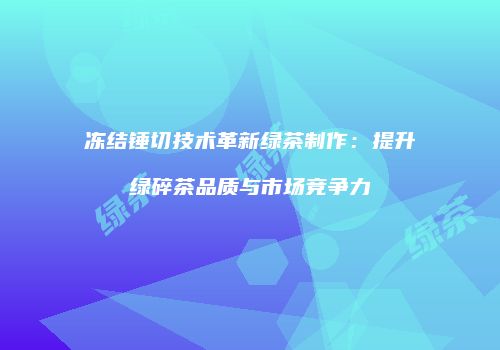 冻结锤切技术革新绿茶制作：提升绿碎茶品质与市场竞争力