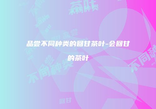 品尝不同种类的回甘茶叶-会回甘的茶叶