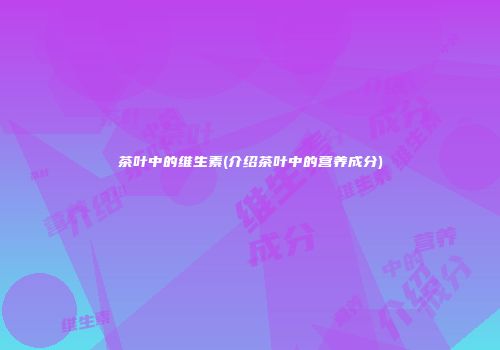 茶叶中的维生素(介绍茶叶中的营养成分)