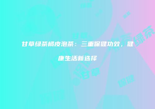 甘草绿茶橘皮泡茶：三重保健功效，健康生活新选择