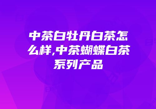 中茶白牡丹白茶怎么样,中茶蝴蝶白茶系列产品