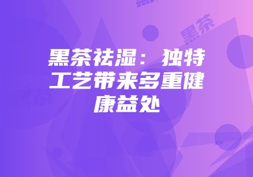 黑茶祛湿：独特工艺带来多重健康益处
