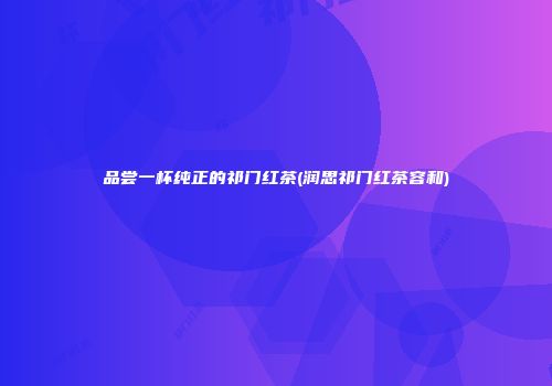 品尝一杯纯正的祁门红茶(润思祁门红茶容和)