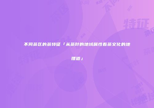 不同茶区的茶特征「从茶叶的地域属性看茶文化的地理道」