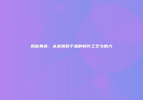 揭秘黄茶：从采摘到干燥的制作工艺与魅力