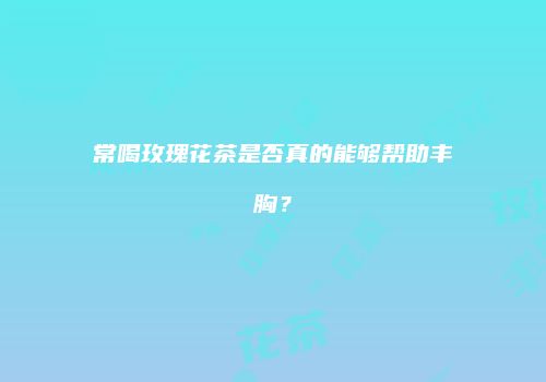 常喝玫瑰花茶是否真的能够帮助丰胸？