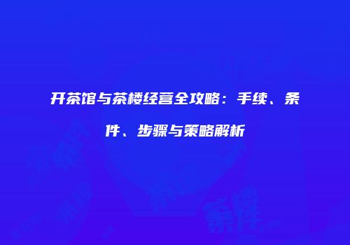 开茶馆与茶楼经营全攻略：手续、条件、步骤与策略解析
