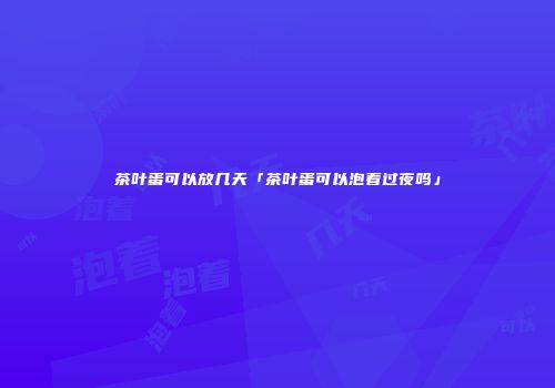 茶叶蛋可以放几天「茶叶蛋可以泡着过夜吗」