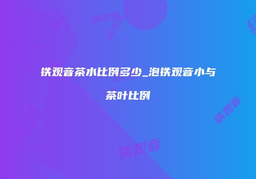 铁观音茶水比例多少_泡铁观音小与茶叶比例