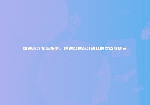 精选茶叶礼品指南：挑选合适茶叶送礼的要点与推荐