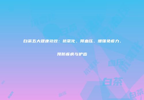 白茶五大健康功效：抗氧化、降血压、增强免疫力、预防疾病与护齿