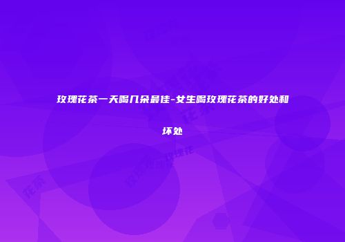玫瑰花茶一天喝几朵最佳-女生喝玫瑰花茶的好处和坏处