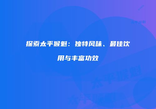 探索太平猴魁：独特风味、最佳饮用与丰富功效