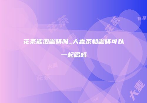 花茶能泡咖啡吗_大麦茶和咖啡可以一起喝吗