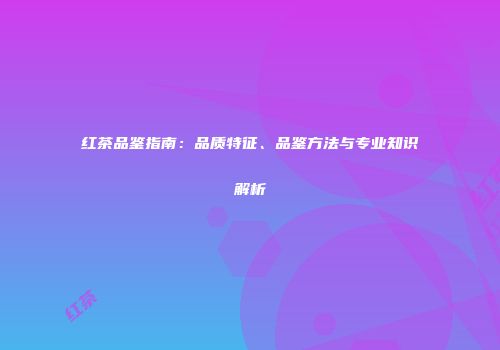 红茶品鉴指南：品质特征、品鉴方法与专业知识解析