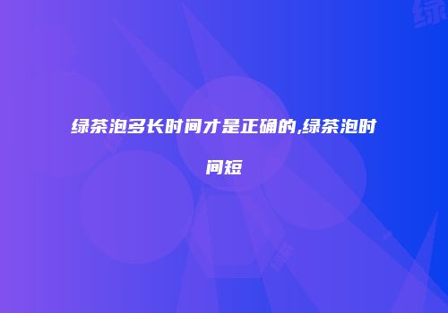 绿茶泡多长时间才是正确的,绿茶泡时间短