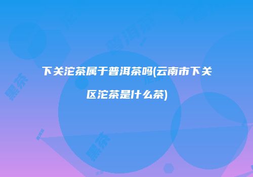 下关沱茶属于普洱茶吗(云南市下关区沱茶是什么茶)