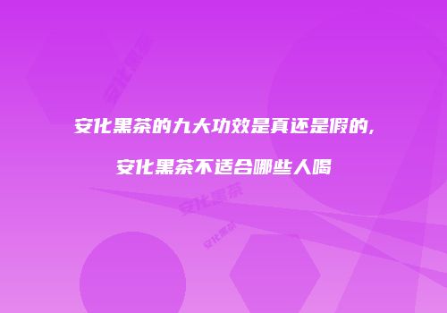 安化黑茶的九大功效是真还是假的,安化黑茶不适合哪些人喝