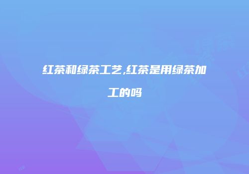 红茶和绿茶工艺,红茶是用绿茶加工的吗