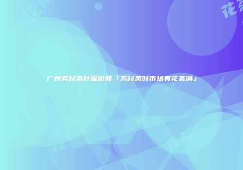 广州芳村茶叶报价网「芳村茶叶市场有花茶吗」