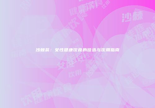 沙棘茶：女性健康饮食的佳选与饮用指南
