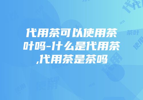 代用茶可以使用茶叶吗-什么是代用茶,代用茶是茶吗