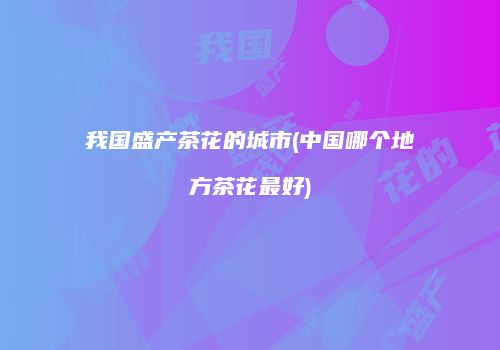 我国盛产茶花的城市(中国哪个地方茶花最好)