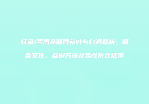 红色1号国品酱香茶叶与白酒解析：酱香文化、鉴别方法及高性价比推荐