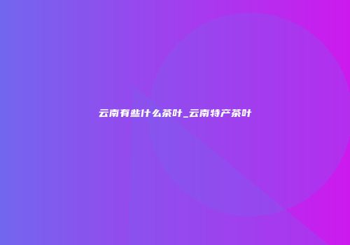 云南有些什么茶叶_云南特产茶叶