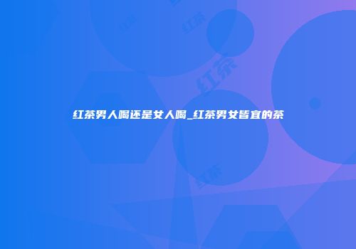 红茶男人喝还是女人喝_红茶男女皆宜的茶