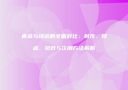 青茶与绿茶的全面对比：制作、特点、功效与饮用方法解析