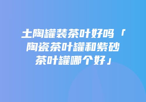土陶罐装茶叶好吗「陶瓷茶叶罐和紫砂茶叶罐哪个好」