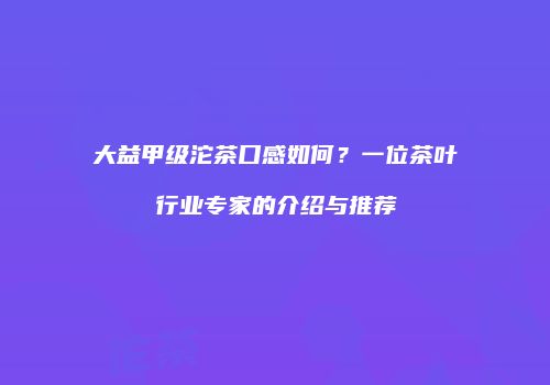 大益甲级沱茶口感如何？一位茶叶行业专家的介绍与推荐