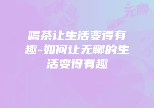 喝茶让生活变得有趣-如何让无聊的生活变得有趣