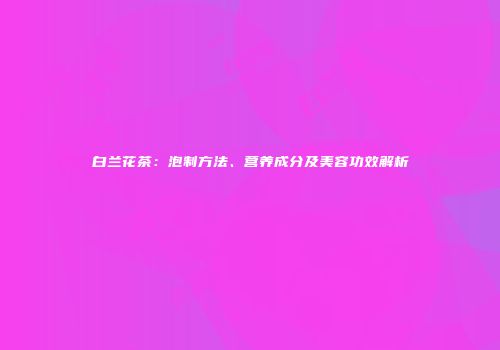 白兰花茶：泡制方法、营养成分及美容功效解析
