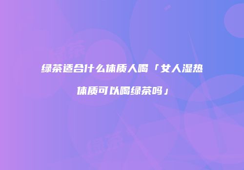绿茶适合什么体质人喝「女人湿热体质可以喝绿茶吗」