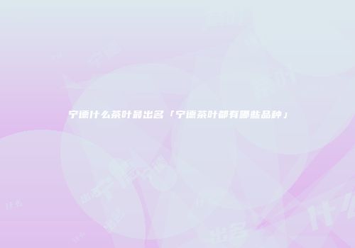 宁德什么茶叶最出名「宁德茶叶都有哪些品种」