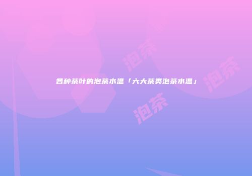 各种茶叶的泡茶水温「六大茶类泡茶水温」