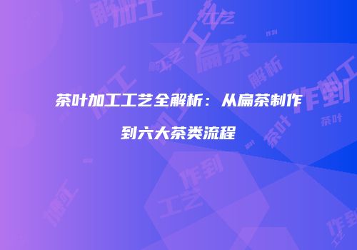 茶叶加工工艺全解析：从扁茶制作到六大茶类流程