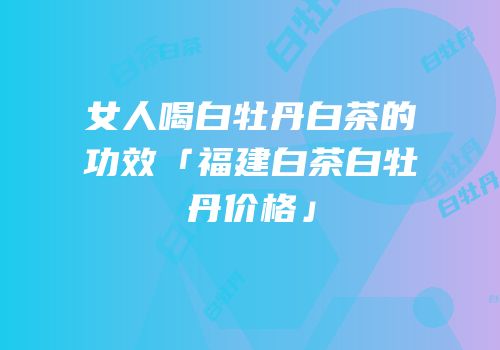 女人喝白牡丹白茶的功效「福建白茶白牡丹价格」