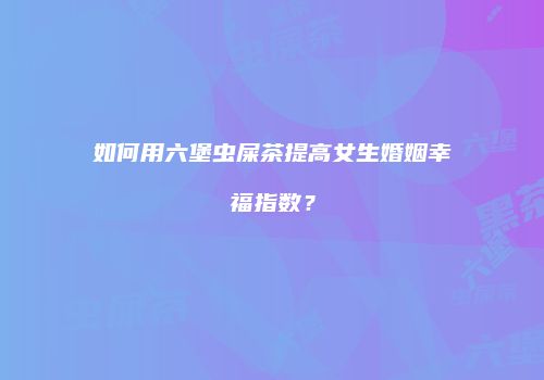 如何用六堡虫屎茶提高女生婚姻幸福指数？