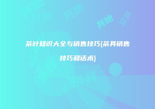 茶叶知识大全与销售技巧(茶具销售技巧和话术)
