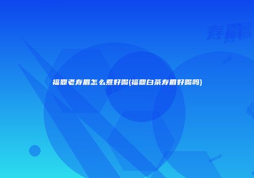 福鼎老寿眉怎么煮好喝(福鼎白茶寿眉好喝吗)